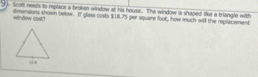 9). Scott needs to replace a broken window at his house. The window is shaped like a triangle with 
window cost? dimensions shown below. If glass costs $18.75 per square foot, how much will the replacement