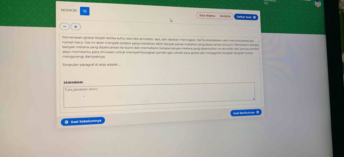 NOMOR: 16 Sisa Waktu 00:20:19 Daftar Soal 
+ 
Pemanasan global terjadi ketika suhu rata rata atmosfer, laut, dan daratan meningkat. Hal itu disébabkan oleh menumpuknya gas 
rumah kaca. Gas ini akan menjadi isolator yang menahan lebih banyak panas matahari yang dipancarkan ke bumi. Memahami berapa 
banyak metana yang dipancarkan ke bumi dan memahami berapa banyak metana yang dipancarkan ke atmosfer dari semua sumber 
akan membantu para ilmuwan untuk memperhitungkan jumlah gas rumah kaca global dan mengambil langkah-langkah untuk 
mengurangi dampaknya. 
Simpulan paragraf di atas adalah .. 
JAWABAN: 
Tulis jawaban disini 
Soal Berikutnya ① 
O Soal Sebelumnya