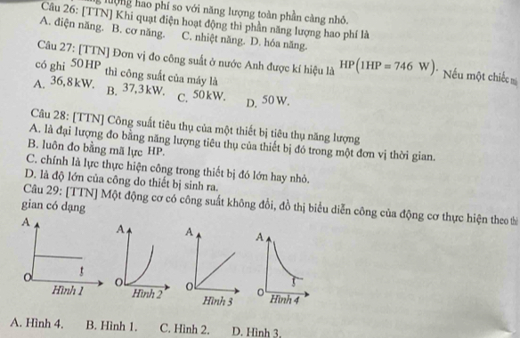 lượng hao phí so với năng lượng toàn phần càng nhỏ.
Câu 26: [TTN] Khi quạt điện hoạt động thi phần năng lượng hao phí là
A. điện năng. B. cơ năng. C. nhiệt năng. D. hóa năng.
Câu 27: [TTN] Đơn vị đo công suất ở nước Anh được kí hiệu là HP(1HP=746W) * Nếu một chiếc 
có ghi 50HP thì công suất của máy là
A. 36, 8kW. B. 37, 3kW. M
C. 50kW.
D. 50
Câu 28: [TTN] Công suất tiêu thụ của một thiết bị tiêu thụ năng lượng
A. là đại lượng đo bằng năng lượng tiêu thụ của thiết bị đó trong một đơn vị thời gian.
B. luôn đo bằng mã lực HP.
C. chính là lực thực hiện công trong thiết bị đó lớn hay nhỏ.
D. là độ lớn của công do thiết bị sinh ra.
Câu 29: [TTN] Một động cơ có công suất không đổi, đồ thị biểu diễn công của động cơ thực hiện theo từ
gian có dạng

A. Hình 4. B. Hình 1. C. Hình 2. D. Hình 3.