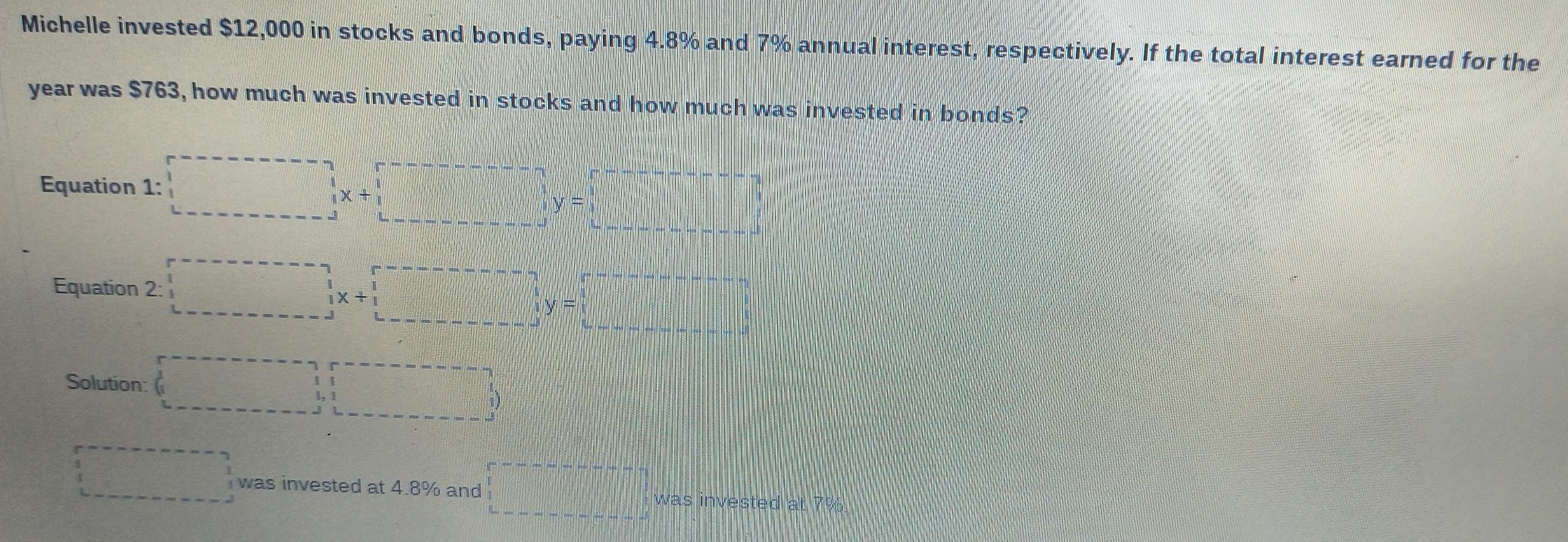 Michelle invested $12,000 in stocks and bonds, paying 4.8% and 7% annual interest, respectively. If the total interest earned for the
year was $763, how much was invested in stocks and how much was invested in bonds? 
Equation 1:□ x+□ y=□
Equation 2:□
Solution: (□ ,□ )
□ was invested at 4.8% and |M=frac □ -|_□ | was invested at 7%