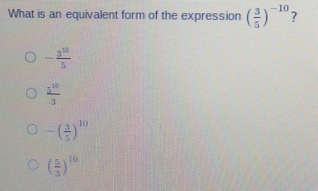 What is an equivalent form of the expression ( 3/5 )^-10 ?
- 3^(10)/5 
 5^(10)/3 
-( 3/5 )^10
( 5/3 )^10