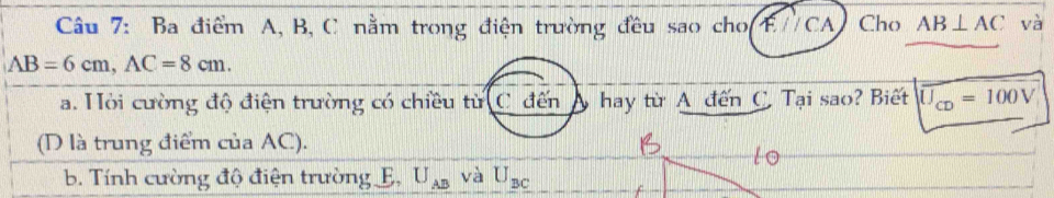 Ba điểm A, B, C nằm trong điện trường đều sao cho(F//CA) Cho AB⊥ AC và
AB=6cm, AC=8cm. 
a. Hỏi cường độ điện trường có chiều từ C đến hay từ A đến C. Tại sao? Biết U_CD=100V
(D là trung điểm của AC). 
b. Tính cường độ điện trường E, U_AB và U_BC