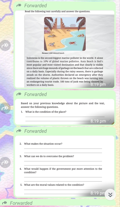 Forwarded 
Read the following text carefully and answer the questions. 
Pieture 2.20 Polluted beach 
Indonesia is the second-biggest marine polluter in the world. It alone 
contributes to 10% of global marine pollution. Kuta Beach is Bali's 
most popular and most visited destination and that clearly is visible 
since there are huge mounds of garbage on the beach that are collected 
on a daily basis. Especially during the rainy season, there is garbage 
awash on the shores. Authorities declared an emergency after they 
realized the volume of plastic thrown on the beach was turning into 
an endangering tourist trade. 100 tons of junk was being cleaned by 
workers on a daily basis. 
Forwarded 
Based on your previous knowledge about the picture and the text, 
answer the following questions. 
1. What is the condition of the place? 
_ 
_ 8:19 pm 
Forwarded 
2. What makes the situation occur? 
_ 
_ 
3. What can we do to overcome the problem? 
_ 
_ 
4. What would happen if the government put more attention to the 
condition? 
_ 
_ 
5. What are the moral values related to the condition? 
_ 
_ 
n 
Forwarded