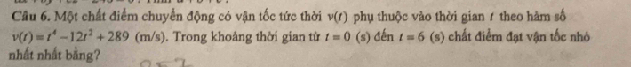 Một chất điểm chuyển động có vận tốc tức thời v(t) phụ thuộc vào thời gian 1 theo hàm số
v(t)=t^4-12t^2+289(m/s). Trong khoảng thời gian từ t=0 (s) đến t=6 (s) chất điểm đạt vận tốc nhỏ 
nhất nhất bằng?