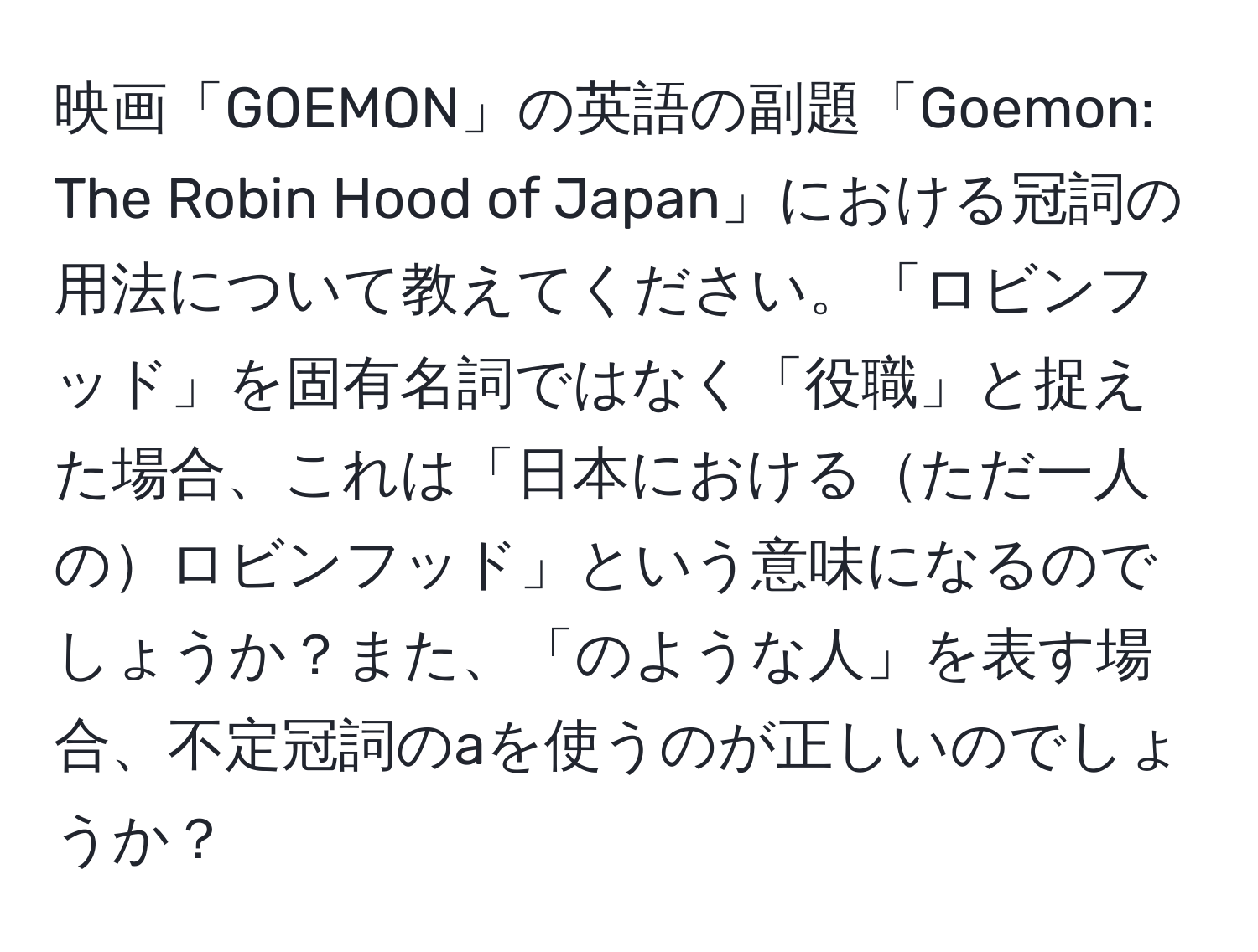 映画「GOEMON」の英語の副題「Goemon: The Robin Hood of Japan」における冠詞の用法について教えてください。「ロビンフッド」を固有名詞ではなく「役職」と捉えた場合、これは「日本におけるただ一人のロビンフッド」という意味になるのでしょうか？また、「のような人」を表す場合、不定冠詞のaを使うのが正しいのでしょうか？