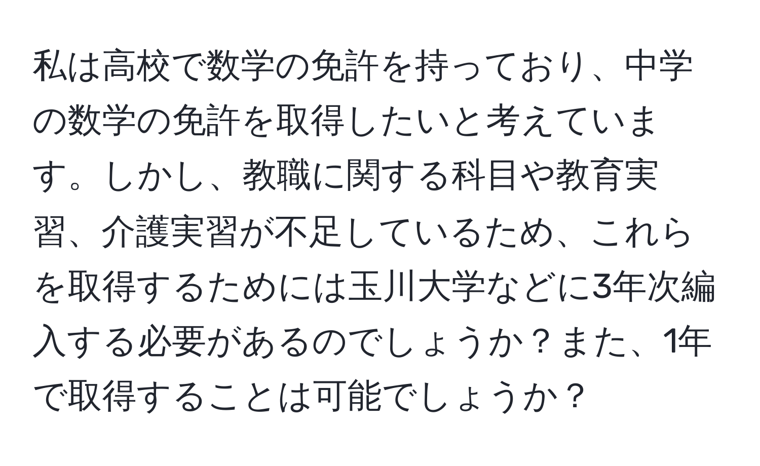 私は高校で数学の免許を持っており、中学の数学の免許を取得したいと考えています。しかし、教職に関する科目や教育実習、介護実習が不足しているため、これらを取得するためには玉川大学などに3年次編入する必要があるのでしょうか？また、1年で取得することは可能でしょうか？