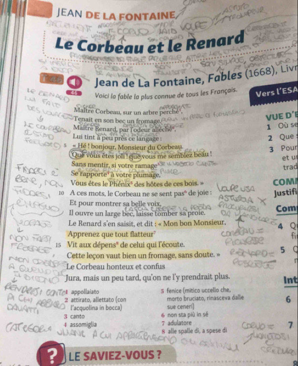 JEAN DE LA FONTAINE 
Le Corbeau et le Renard 

Jean de La Fontaine, Fables (1668), Liv
46 Voici la fable la plus connue de tous les Français. 
Vers l’ESA 
Maître Corbeau, sur un arbre perché 
Tenait en son bec un fromage. 
VUE D’ 
Maître Renard, par l'odeur alléché , 
1 Où se 
Lui tint à peu près ce langage : 
2 Que 
5 « Hé ! bonjour, Monsieur du Corbeau. 
3 Pour 
Que vous êtes joli ! que vous me semblez beau ! 
et u 
Sans mentir, si votre ramage trad 
Se rapporte' à votre plumage, 
Vous êtes le Phénixé des hôtes de ces bois. » COM
10 A ces mots, le Corbeau ne se sent pasé de joie : 
Justifi 
Et pour montrer sa belle voix, 
Com 
Il ouvre un large bec, laisse tomber sa proie. 
Le Renard s'en saisit, et dit : « Mon bon Monsieur, 4 Q 
Apprenez que tout flatteur? 
fi
15 Vit aux dépens* de celui qui l'écoute. 
Cette leçon vaut bien un fromage, sans doute. » 5 Q 
r 
Le Corbeau honteux et confus 
Jura, mais un peu tard, qu'on ne l'y prendrait plus. Int 
appollaiato 5 fenice (mitico uccello che, 
2 attirato, allettato (con morto bruciato, rinasceva dalle 6
l’acquolina in bocca) sue ceneri)
3 canto 6 non sta più in sé 
4 assomiglia 7 adulatore 
7 
8 alle spalle di, a spese di 
? LE SAVIEZ-VOUS ?