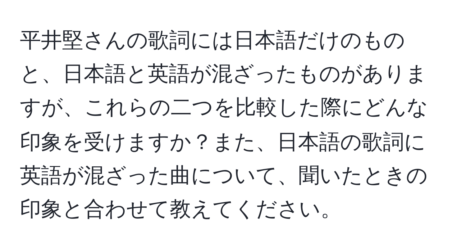 平井堅さんの歌詞には日本語だけのものと、日本語と英語が混ざったものがありますが、これらの二つを比較した際にどんな印象を受けますか？また、日本語の歌詞に英語が混ざった曲について、聞いたときの印象と合わせて教えてください。