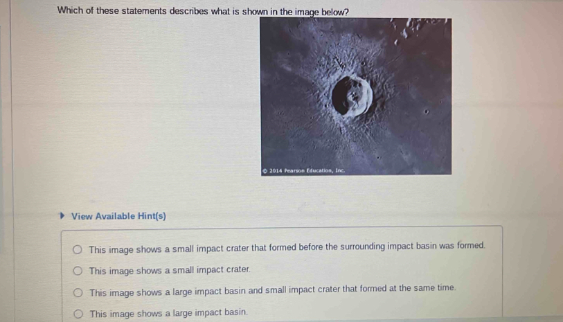 Which of these statements describes what is shown in the image below?
View Available Hint(s)
This image shows a small impact crater that formed before the surrounding impact basin was formed.
This image shows a small impact crater.
This image shows a large impact basin and small impact crater that formed at the same time.
This image shows a large impact basin.