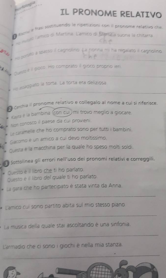 borfología 
IL PRONOME RELATIVO 
O Esois e frasí sostituendo le ripetizioni con il pronome relativo che. 
_ 
Ho invslo lamico di Martina: Lámico di Bartifa sona la chitarra 
a 
_ 
_ 
He pertato a spasso il cagnolino. La ponna mi ha regalato il cagnolino 
Questo é il gioco. Ho comprato il gioco proprio ier 
_ 
_ 
_Ho assaggiato la torta. La torta era deliziosa 
_ 
_ 
E Cerchia il pronome relativo e collegalo al nome a cuí sì riferisce. 
Kayra e la bambina (con cuí) mi trovo meglío a giocare. 
Non conosco il paese da cui provieni. 
Le caramelle che ho comprato sono per tutti i bambini. 
Gacomo é un amico a cui devo moltissimo. 
Questa e la macchina per la quale ho speso molti soldi. 
E Sottolinea gli errori nell’uso dei pronomi relativi e correggili. 
Questo è il libro che ti ho parlato. 
Questo é il libro del quale ti ho parlato. 
La gara che ho partecipato é stata vinta da Anna. 
_ 
L'amico cui sono partito abita sul mio stesso piano. 
_ 
La musica della quale stai ascoltando è una sinfonia. 
_ 
L'armadio che cỉ sono i giochi è nella mia stanza. 
_