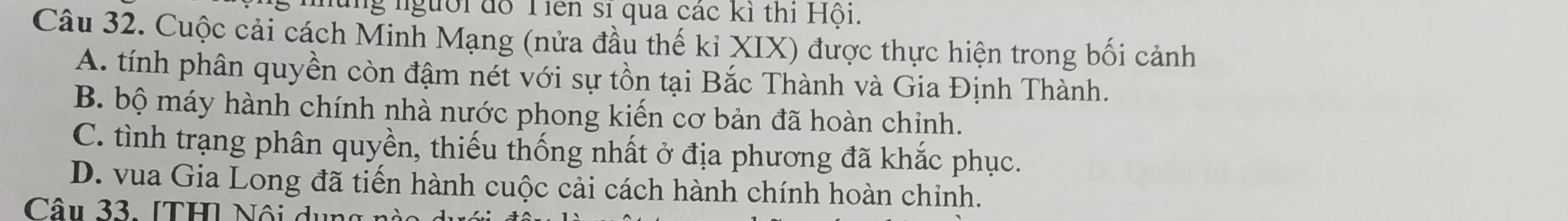 những người đồ Tiên sĩ qua các kỉ thi Hội.
Câu 32. Cuộc cải cách Minh Mạng (nửa đầu thế kỉ XIX) được thực hiện trong bối cảnh
A. tính phân quyền còn đậm nét với sự tồn tại Bắc Thành và Gia Định Thành.
B. bộ máy hành chính nhà nước phong kiến cơ bản đã hoàn chinh.
C. tình trạng phân quyền, thiếu thống nhất ở địa phương đã khắc phục.
D. vua Gia Long đã tiến hành cuộc cải cách hành chính hoàn chỉnh.
Câu 33. [TH] Nội dụ