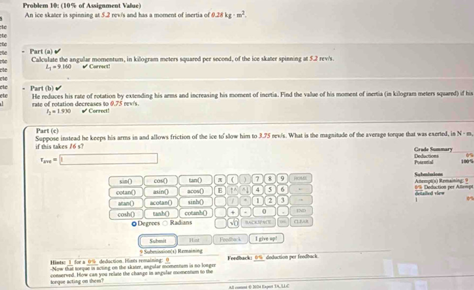 Problem 10: (10% of Assignment Value) 
An ice skater is spinning at 5.2 rev/s and has a moment of inertia of 0.28kg· m^2. 
te 
te 
ete 
ete . Part (a) 
ete Calculate the angular momentum, in kilogram meters squared per second, of the ice skater spinning at 5.2 rev/s. 
ete L_1=9.160 Correct! 
ete 
ete - Part (b) 
ete He reduces his rate of rotation by extending his arms and increasing his moment of inertia. Find the value of his moment of inertia (in kilogram meters squared) if his 
rate of rotation decreases to 0.75 rev/s.
I_2=1.930 Correct! 
Part (c) 
Suppose instead he keeps his arms in and allows friction of the ice to slow him to 3.75 rev/s. What is the magnitude of the average torque that was exerted, in N - m
if this takes 16 s? Grade Summary
tau _ave=□
Deductions 0%
Potential 100%
sin() cos() tan() π (  7 8 9 HOMI Attempt(s) Remaining: 9 Submissions 
cotan() asin() acos() E ↑^ ^ 4 5 6 ← 0% Deduction per Attempt 
atan() acotan() sinh() 1 2 3 . detailed view 
1 0%
cosh() tanh() cotanh() + . 0 END 
◎Degrees Radians √o BACKSPACE CLEAR 
Submit Hint Feedback I give up! 
9 Submission(s) Remaining 
_ 
Hints: 1 for a 0% deduction. Hints remaining: 0 Feedback: 0% deduction per feedback 
-Now that torque is acting on the skater, angular momentum is no longer 
conserved. How can you relate the change in angular momentum to the 
torque acting on them?_ 
_ 
All content © 2024 Expert TA, LLC