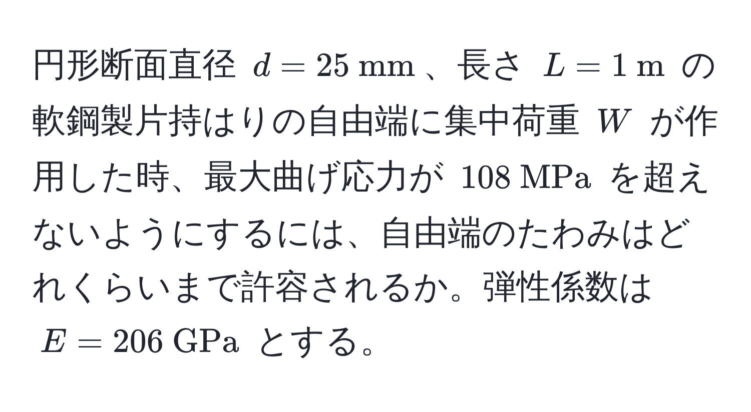 円形断面直径 $d=25  mm$、長さ $L=1  m$ の軟鋼製片持はりの自由端に集中荷重 $W$ が作用した時、最大曲げ応力が $108  MPa$ を超えないようにするには、自由端のたわみはどれくらいまで許容されるか。弾性係数は $E=206  GPa$ とする。