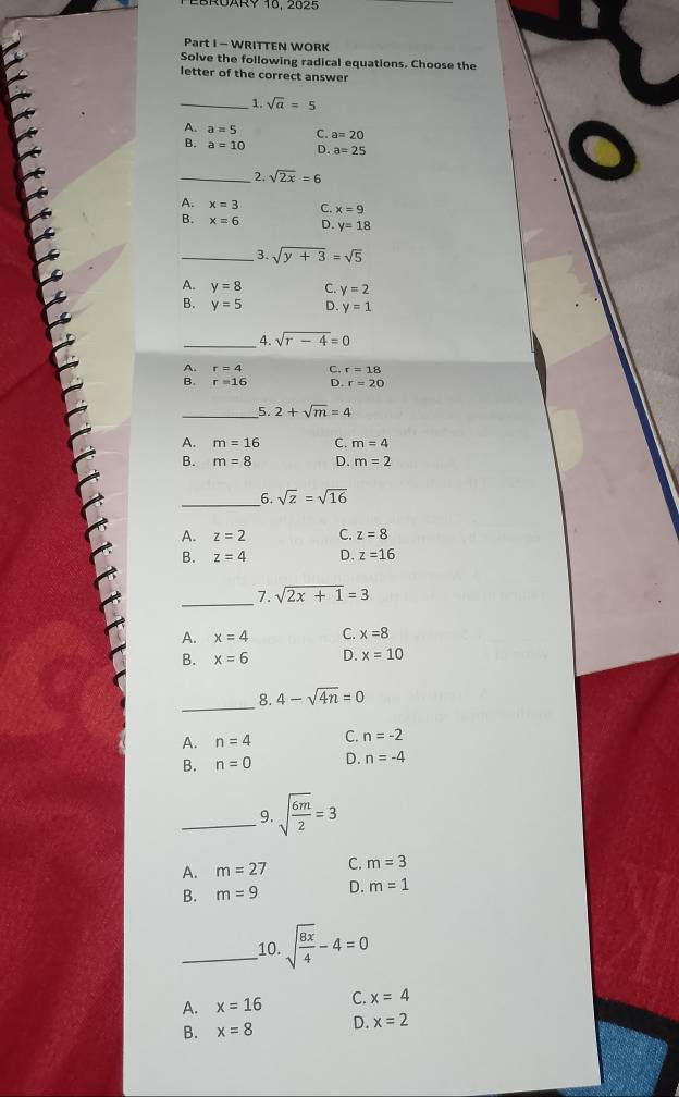 OARY 16, 2625
Part I - WRITTEN WORK
Solve the following radical equations. Choose the
letter of the correct answer
_1. sqrt(a)=5
A. a=5 C. a=20
B. a=10 D. a=25
_2. sqrt(2x)=6
A. x=3 C. x=9
B. x=6 D. y=18
_3. sqrt(y+3)=sqrt(5)
A. y=8 C. y=2
B. y=5 D. y=1
_4. sqrt(r-4)=0
A.
C. r=18
B r=16 D. r=20
_5. 2+sqrt(m)=4
A. m=16 C. m=4
B. m=8 D. m=2
_
6. sqrt(z)=sqrt(16)
A. z=2 C. z=8
B. z=4 D. z=16
_
7. sqrt(2x+1)=3
A. x=4 C. x=8
B. x=6 D. x=10
_8. 4-sqrt(4n)=0
A. n=4 C. n=-2
B. n=0 D. n=-4
_9. sqrt(frac 6m)2=3
A. m=27 C. m=3
B. m=9 D. m=1
_10. sqrt(frac 8x)4-4=0
A. x=16 C. x=4
B. x=8 D. x=2