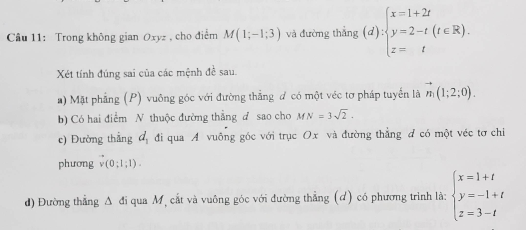 Trong không gian Oxyz , cho điểm M(1;-1;3) và đường thắng (d):beginarrayl x=1+2t y=2-t(t∈ R). z=tendarray.
Xét tính đúng sai của các mệnh đề sau. 
a) Mặt phẳng (P) vuông góc với đường thẳng d có một véc tơ pháp tuyến là vector n_1(1;2;0). 
b) Có hai điểm N thuộc đường thẳng d sao cho MN=3sqrt(2). 
c) Đường thắng d_1 đi qua A vuông góc với trục Ox và đường thẳng d có một véc tơ chỉ 
phương vector v(0;1;1). 
d) Đường thẳng Δ đi qua M, cắt và vuông góc với đường thẳng (đ) có phương trình là: beginarrayl x=1+t y=-1+t z=3-tendarray.