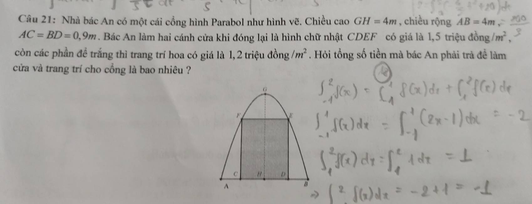 Nhà bác An có một cái cổng hình Parabol như hình vẽ. Chiều cao GH=4m , chiều rộng AB=4m
AC=BD=0,9m. Bác An làm hai cánh cửa khi đóng lại là hình chữ nhật CDEF có giá là 1,5 triệu đồng /m^2, 
còn các phần để trắng thì trang trí hoa có giá là 1, 2 triệu đồng /m^2. Hỏi tổng số tiền mà bác An phải trả đề làm 
cửa và trang trí cho cổng là bao nhiêu ?