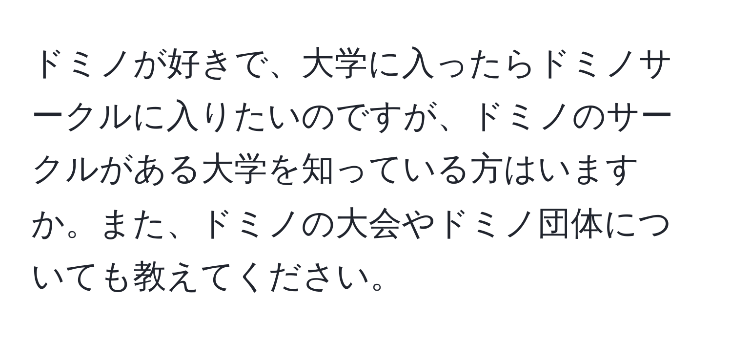 ドミノが好きで、大学に入ったらドミノサークルに入りたいのですが、ドミノのサークルがある大学を知っている方はいますか。また、ドミノの大会やドミノ団体についても教えてください。