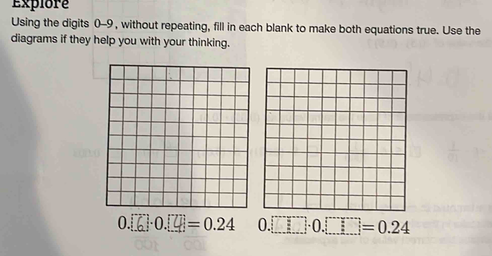 Explore 
Using the digits 0-9 , without repeating, fill in each blank to make both equations true. Use the 
diagrams if they help you with your thinking.
0.で·0.4= 0.24 0.□ □ .0□ =0.24