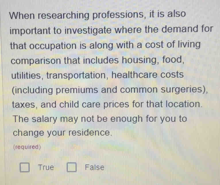 When researching professions, it is also
important to investigate where the demand for
that occupation is along with a cost of living
comparison that includes housing, food,
utilities, transportation, healthcare costs
(including premiums and common surgeries),
taxes, and child care prices for that location.
The salary may not be enough for you to
change your residence.
(required)
True False