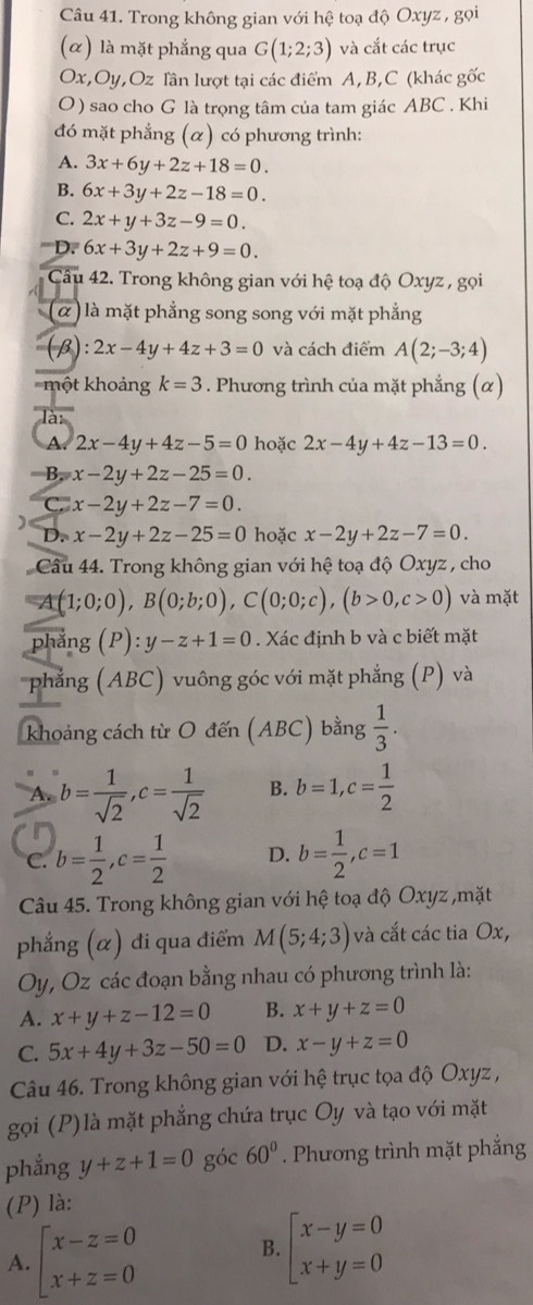 Trong không gian với hệ toạ độ Oxyz , gọi
(α) là mặt phẳng qua G(1;2;3) và cắt các trục
Ox,Oy,Oz Tần lượt tại các điểm A, B,C (khác gốc
O ) sao cho G là trọng tâm của tam giác ABC . Khi
đó mặt phẳng (α) có phương trình:
A. 3x+6y+2z+18=0.
B. 6x+3y+2z-18=0.
C. 2x+y+3z-9=0.
D. 6x+3y+2z+9=0.
Cầu 42. Trong không gian với hệ toạ độ Oxyz , gọi
(α) là mặt phẳng song song với mặt phẳng
(β) :2x-4y+4z+3=0 và cách điểm A(2;-3;4)
một khoảng k=3. Phương trình của mặt phẳng (α)
là:
A 2x-4y+4z-5=0 hoặc 2x-4y+4z-13=0.
B. x-2y+2z-25=0.
C. x-2y+2z-7=0.
)
D. x-2y+2z-25=0 hoặc x-2y+2z-7=0.
Câu 44. Trong không gian với hệ toạ độ Oxyz , cho
A (1;0;0),B(0;b;0),C(0;0;c),(b>0,c>0) và mặt
phẳng (P): y-z+1=0. Xác định b và c biết mặt
phẳng (ABC) vuông góc với mặt phẳng (P) và
khoảng cách từ O đến (ABC) bằng  1/3 .
A. b= 1/sqrt(2) ,c= 1/sqrt(2)  B. b=1,c= 1/2 
on
C. b= 1/2 ,c= 1/2  D. b= 1/2 ,c=1
Câu 45. Trong không gian với hệ toạ độ Oxyz ,mặt
phẳng (α) đi qua điểm M(5;4;3) và cắt các tia Ox,
Oy, Oz các đoạn bằng nhau có phương trình là:
A. x+y+z-12=0 B. x+y+z=0
C. 5x+4y+3z-50=0 D. x-y+z=0
Câu 46. Trong không gian với hệ trục tọa độ Oxyz ,
gọi (P)là mặt phẳng chứa trục Oy và tạo với mặt
phẳng y+z+1=0 góc 60°. Phương trình mặt phẳng
(P) là:
A. beginarrayl x-z=0 x+z=0endarray.
B. beginarrayl x-y=0 x+y=0endarray.