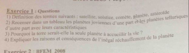 Questions 
1) Définition des termes suivants : satellite, solstice, comète, planète, astéroïde 
2) Recenser dans un tableau les planètes joviennes d'une part et les planètes telluriques 
d'autre part avec leurs caractéristiques 
3) Pourquoi la terre serait-elle la seule planète à accueillir la vie ? 
4) Expliquer les raisons et conséquences de l'inégal réchauffement de la planète 
Exercice 2 : BFEM 2008