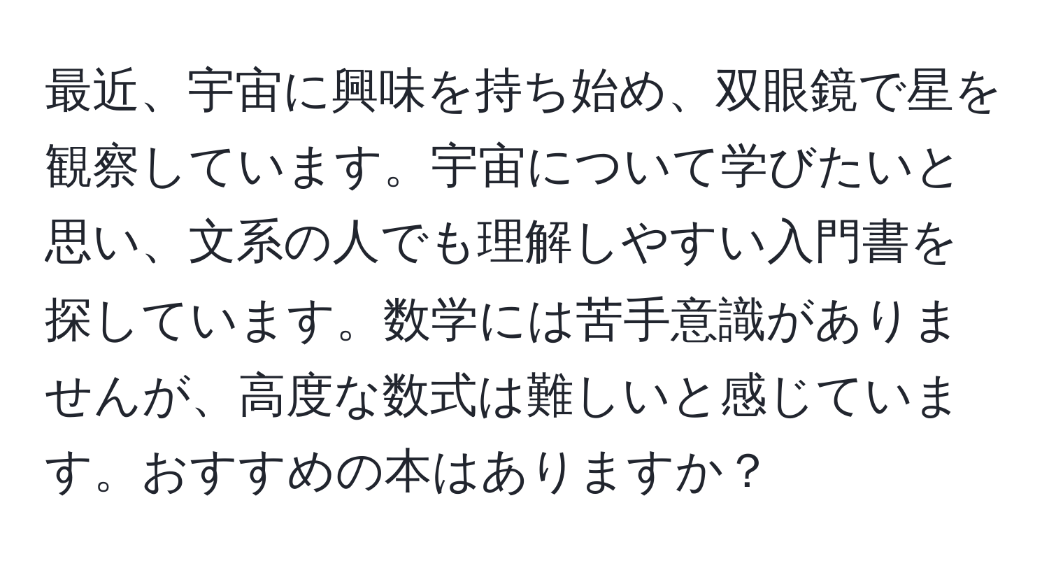 最近、宇宙に興味を持ち始め、双眼鏡で星を観察しています。宇宙について学びたいと思い、文系の人でも理解しやすい入門書を探しています。数学には苦手意識がありませんが、高度な数式は難しいと感じています。おすすめの本はありますか？