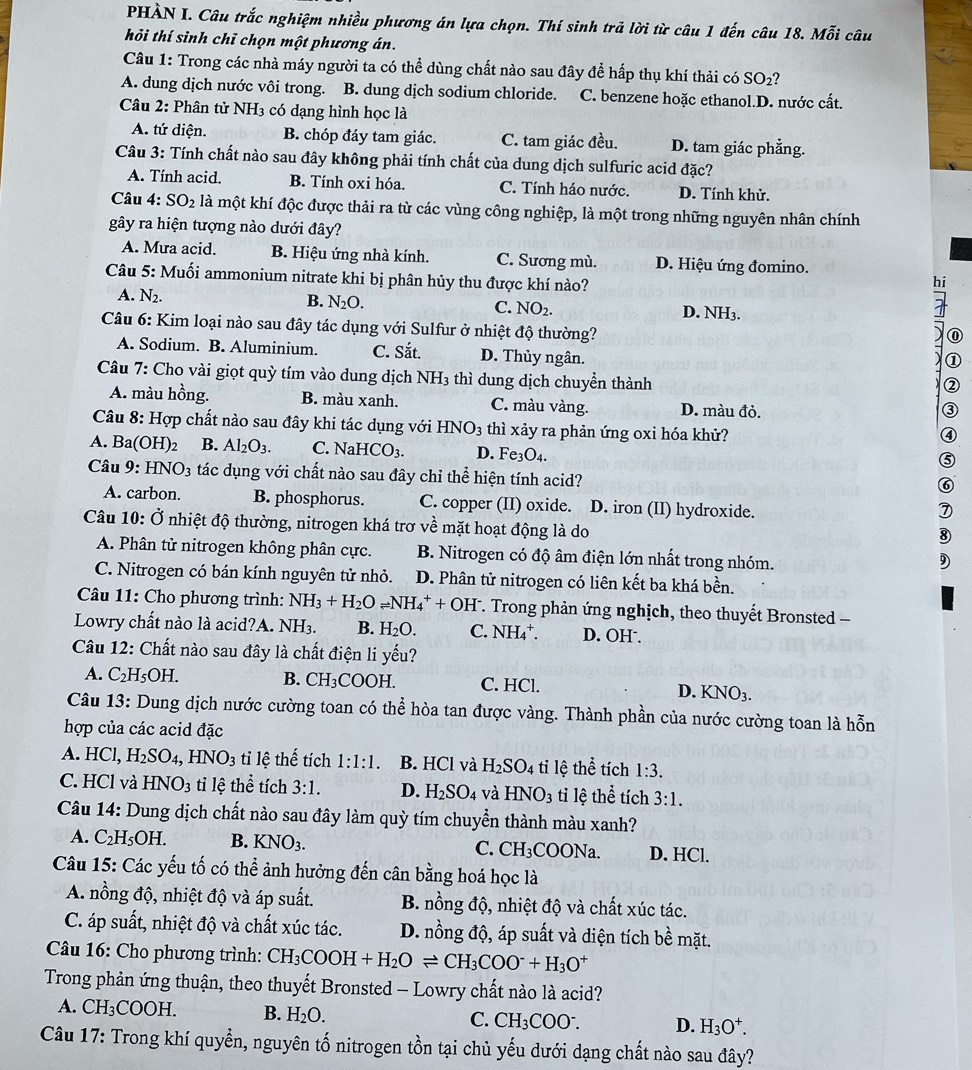 PHÀN I. Câu trắc nghiệm nhiều phương án lựa chọn. Thí sinh trả lời từ câu 1 đến câu 18. Moverline o
hỏi thí sinh chỉ chọn một phương án. i câu
Câu 1: Trong các nhà máy người ta có thể dùng chất nào sau đây để hấp thụ khí thải có SO_2
A. dung dịch nước vôi trong. B. dung dịch sodium chloride. C. benzene hoặc ethanol.D. nước cất.
Câu 2: Phân tử NH3 có dạng hình học là
A. tứ diện. B. chóp đáy tam giác. C. tam giác đều. D. tam giác phẳng.
Câu 3: Tính chất nào sau đây không phải tính chất của dung dịch sulfuric acid đặc?
A. Tính acid. B. Tính oxi hóa. C. Tính háo nước. D. Tính khử.
Câu 4: SO_2 là một khí độc được thải ra từ các vùng công nghiệp, là một trong những nguyên nhân chính
gây ra hiện tượng nào dưới đây?
A. Mưa acid. B. Hiệu ứng nhà kính. C. Sương mù. D. Hiệu ứng đomino.
Câu 5: Muối ammonium nitrate khi bị phân hủy thu được khí nào?
hi
A. N_2.
B. N_2O.
C. NO_2. D. NH3.
Câu 6: Kim loại nào sau đây tác dụng với Sulfur ở nhiệt độ thường?
⑪
A. Sodium. B. Aluminium. C. Sắt. D. Thủy ngân.
①
Câu 7: Cho vài giọt quỳ tím vào dung dịch NH3 thì dung dịch chuyển thành
A. màu hồng. B. màu xanh. C. màu vàng. D. màu đỏ.
3
Câu 8: Hợp chất nào sau đây khi tác dụng với HNO_3 thì xảy ra phản ứng oxi hóa khử?
④
A. Ba(OH)_2 B. Al_2O_3. C. NaHCO_3. D. Fe_3O_4.
⑤
Câu 9: HNO_3 tác dụng với chất nào sau đây chỉ thể hiện tính acid?
⑥
A. carbon. B. phosphorus. C. copper (II) oxide. D. iron (II) hydroxide.
Câu 10:dot O nhiệt độ thường, nitrogen khá trơ về mặt hoạt động là do
⑧
A. Phân tử nitrogen không phân cực. B. Nitrogen có độ âm điện lớn nhất trong nhóm.
9
C. Nitrogen có bán kính nguyên tử nhỏ. D. Phân tử nitrogen có liên kết ba khá bền.
Câu 11: Cho phương trình: NH_3+H_2Oleftharpoons NH_4^(++OH^-) F. Trong phản ứng nghịch, theo thuyết Bronsted -
Lowry chất nào là acid?A. NH_3. B. H_2O. C. NH_4^(+. D. OH .
Câu 12: Chất nào sau đây là chất điện li yếu?
A. C_2)H_5OH. B. CH₃COOH. C. HCl. D. KNO_3.
Câu 13: Dung dịch nước cường toan có thể hòa tan được vàng. Thành phần của nước cường toan là hon
hợp của các acid đặc
A. HCl, H_2SO_4,HNO_3 tỉ lệ thế tích 1:1:1. B. HCl và H_2SO_4 tỉ lệ thể tích 1:3.
C. HCl và HNO_3 ti lệ t hhat e tích 3:1. D. H_2SO_4 và HNO_3 tỉ lệ thể tích 3:1.
Câu 14: Dung dịch chất nào sau đây làm quỳ tím chuyển thành màu xanh?
A. C_2H_5OH. B. KNO_3. C. CH_3COONa. D. HCl.
Câu 15: Các yếu tố có thể ảnh hưởng đến cân bằng hoá học là
A. nồng độ, nhiệt độ và áp suất. B. nồng độ, nhiệt độ và chất xúc tác.
C. áp suất, nhiệt độ và chất xúc tác. D. nồng độ, áp suất và diện tích he mặt.
Câu 16: Cho phương trình: CH_3COOH+H_2Oleftharpoons CH_3COO^-+H_3O^+
Trong phản ứng thuận, theo thuyết Bronsted - Lowry chất nào là acid?
A. CH_3COOH. B. H_2O. C. CH_3COO^-. D. H_3O^+.
Câu 17: Trong khí quyền, nguyên tố nitrogen tồn tại chủ yếu dưới dạng chất nào sau đây?