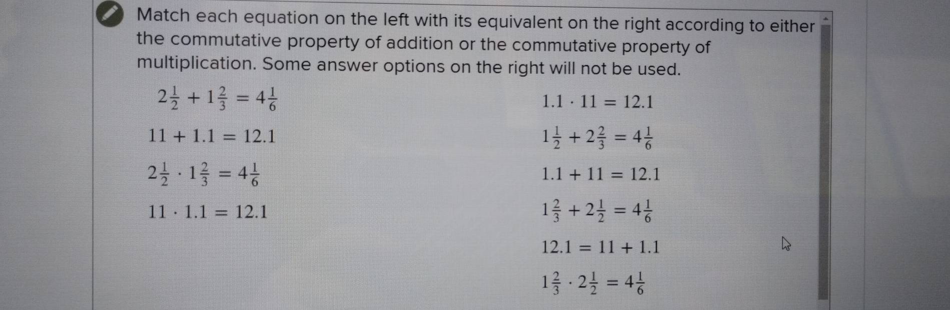 Match each equation on the left with its equivalent on the right according to either 
the commutative property of addition or the commutative property of 
multiplication. Some answer options on the right will not be used.
2 1/2 +1 2/3 =4 1/6 
1.1· 11=12.1
11+1.1=12.1
1 1/2 +2 2/3 =4 1/6 
2 1/2 · 1 2/3 =4 1/6 
1.1+11=12.1
11· 1.1=12.1
1 2/3 +2 1/2 =4 1/6 
12.1=11+1.1
1 2/3 · 2 1/2 =4 1/6 