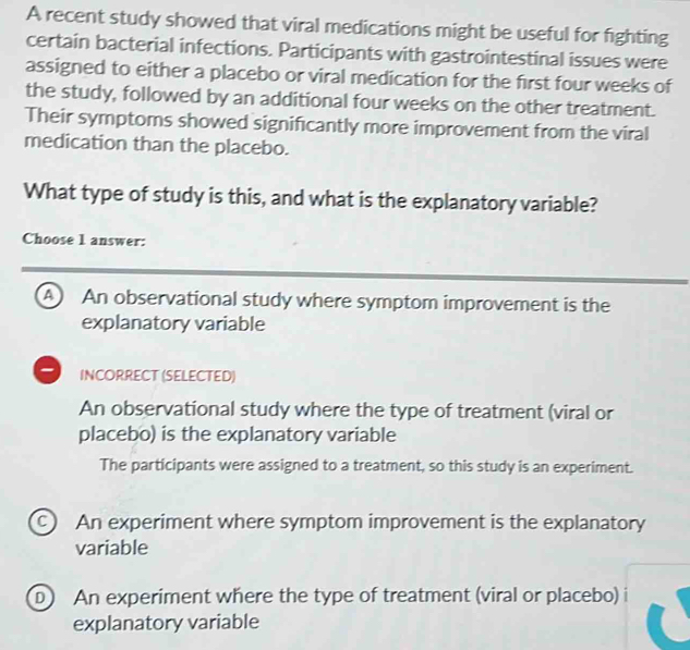 A recent study showed that viral medications might be useful for fighting
certain bacterial infections. Participants with gastrointestinal issues were
assigned to either a placebo or viral medication for the first four weeks of
the study, followed by an additional four weeks on the other treatment.
Their symptoms showed significantly more improvement from the viral
medication than the placebo.
What type of study is this, and what is the explanatory variable?
Choose 1 answer:
A An observational study where symptom improvement is the
explanatory variable
INCORRECT (SELECTED)
An observational study where the type of treatment (viral or
placebo) is the explanatory variable
The participants were assigned to a treatment, so this study is an experiment.
c An experiment where symptom improvement is the explanatory
variable
D An experiment where the type of treatment (viral or placebo)
explanatory variable