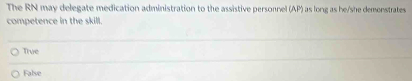 The RN may delegate medication administration to the assistive personnel (AP) as long as he/she demonstrates
competence in the skill.
True
False