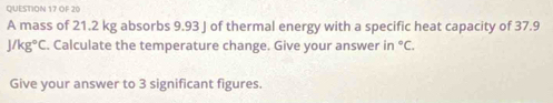 OF 20 
A mass of 21.2 kg absorbs 9.93 J of thermal energy with a specific heat capacity of 37.9
J/kg°C. Calculate the temperature change. Give your answer in°C. 
Give your answer to 3 significant figures.