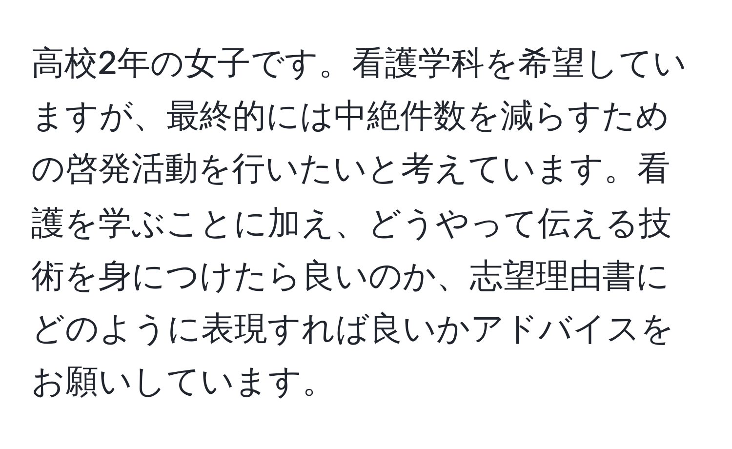 高校2年の女子です。看護学科を希望していますが、最終的には中絶件数を減らすための啓発活動を行いたいと考えています。看護を学ぶことに加え、どうやって伝える技術を身につけたら良いのか、志望理由書にどのように表現すれば良いかアドバイスをお願いしています。