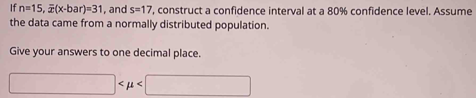 If n=15, overline x(x-bar)=31 , and s=17 , construct a confidence interval at a 80% confidence level. Assume 
the data came from a normally distributed population. 
Give your answers to one decimal place.
□