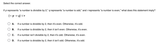 Select the correct answer.
If p represents "a number is divisible by 2," q represents "a number is odd," and rrepresents "a number is even," what does this statement imply?
(sim pto q)vee r
A. If a number is divisible by 2, then it's even. Otherwise, it's odd.
B. If a number is divisible by 2, then it isn't even. Otherwise, it's even.
C. If a number isn't divisible by 2, then it's odd. Otherwise, it's even
D. If a number is divisible by 2, then it isn't odd. Otherwise, it's odd.