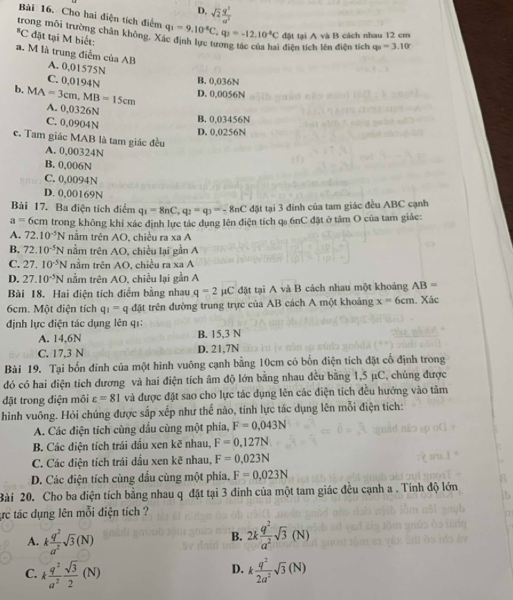 D. sqrt(2) q^2/a^2 
Bài 16. Cho hai điện tích điểm
trong môi trường chân không, X q_1=9.10^(-8)C,q_2=-12.10^(-8)C đặt tại A và B cách nhau 12 cm^8C đặt tại M biết:
i điện tích lên điện tích q_0=3.10°
a. M là trung điểm của AB
A. 0,01575N
C. 0,0194N
B. 0,036N
b. MA=3cm,MB=15cm D. 0,0056N
A. 0,0326N
C. 0,0904N
B. 0,03456N
D. 0,0256N
c. Tam giác MAB là tam giác đều
A. 0,00324N
B. 0,006N
C. 0,0094N
D. 0,00169N
Bài 17. Ba điện tích điểm q_1=8nC,q_2=q_3=-8nC đặt tại 3 đỉnh của tam giác đều ABC cạnh
a=6cm trong không khí xác định lực tác dụng lên điện tích qo 6nC đặt ở tâm O của tam giác:
A. 72.10^(-5)N nằm trên AO, chiều ra xa A
B. 72.10^(-5)N nằm trên AO, chiều lại gần A
C. 27.10^(-5)N nằm trên AO, chiều ra xa A
D. 27.10^(-5)N nằm trên AO, chiều lại gần A
Bài 18. Hai điện tích điểm bằng nhau q=2mu C đặt tại A và B cách nhau một khoảng AB=
6cm. Một diện tích q_1=q đặt trên đường trung trực của AB cách A một khoảng x=6cm. Xác
định lực điện tác dụng lên q1:
A. 14,6N B. 15,3 N
C. 17,3 N D. 21,7N
Bài 19. Tại bốn đỉnh của một hình vuông cạnh bằng 10cm có bốn điện tích đặt cổ định trong
đó có hai điện tích dương và hai điện tích âm độ lớn bằng nhau đều bằng 1,5 μC, chúng được
đặt trong điện môi varepsilon =81 và được đặt sao cho lực tác dụng lên các điện tích đều hướng vào tâm
hình vuông. Hỏi chúng được sắp xếp như thế nào, tính lực tác dụng lên mỗi điện tích:
A. Các điện tích cùng dấu cùng một phía, F=0,043N
B. Các điện tích trái dấu xen kẽ nhau, F=0,127N
C. Các điện tích trái dấu xen kẽ nhau, F=0,023N
D. Các điện tích cùng dấu cùng một phía, F=0,023N
Bài 20. Cho ba điện tích bằng nhau q đặt tại 3 đinh của một tam giác đều cạnh a . Tính độ lớn
ựrc tác dụng lên mỗi điện tích ?
A. k q^2/a^2 sqrt(3)(N) 2k q^2/a^2 sqrt(3)(N)
B.
D.
C. k q^2/a^2  sqrt(3)/2 (N) k q^2/2a^2 sqrt(3)(N)