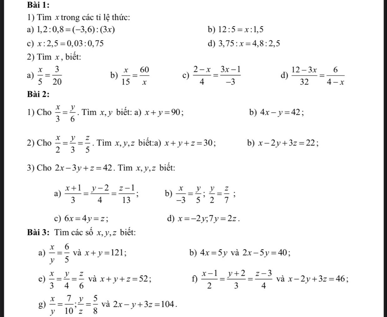 Tìm x trong các tỉ lệ thức:
a) 1,2:0,8=(-3,6):(3x) b) 12:5=x:1,5
c) x:2,5=0,03:0,75 d) 3,75:x=4,8:2,5
2) Timx , biết:
a)  x/5 = 3/20   x/15 = 60/x  c)  (2-x)/4 = (3x-1)/-3  d)  (12-3x)/32 = 6/4-x 
b)
Bài 2:
1) Cho  x/3 = y/6 . Tìm x, y biết: a) x+y=90 : b) 4x-y=42 `
2) Cho  x/2 = y/3 = z/5 . Tìm x, y,z biết:a) x+y+z=30. b) x-2y+3z=22
3) Cho 2x-3y+z=42. Tìm x, y,z biết:
a)  (x+1)/3 = (y-2)/4 = (z-1)/13 ; b)  x/-3 = y/5 ; y/2 = z/7 ;
c) 6x=4y=z; d) x=-2y;7y=2z.
Bài 3: Tìm các số x, y, z biết:
a)  x/y = 6/5  và x+y=121; b) 4x=5y và 2x-5y=40 :
e)  x/3 = y/4 = z/6  và x+y+z=52; f)  (x-1)/2 = (y+2)/3 = (z-3)/4  và x-2y+3z=46;
g)  x/y = 7/10 ; y/z = 5/8  và 2x-y+3z=104.