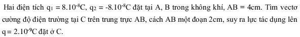 Hai điện tích q_1=8.10^(-8)C, q_2=-8.10^(-8)C đặt tại A, B trong không khí, AB=4cm. Tìm vectơ 
cường độ điện trường tại C trên trung trực AB, cách AB một đoạn 2cm, suy ra lực tác dụng lên
q=2.10^(-9)C đặt ở C.