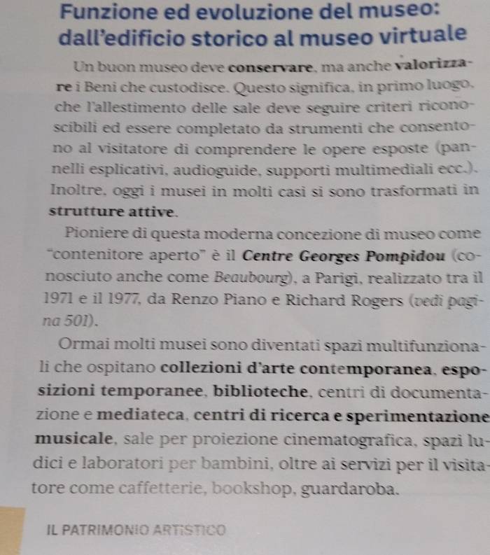 Funzione ed evoluzione del museo: 
dall’edificio storico al museo virtuale 
Un buon museo deve conservare, ma anche valorizza- 
re i Beni che custodisce. Questo significa, in primo luogo. 
che l'allestimento delle sale deve seguire criteri ricono- 
scibili ed essere completato da strumenti che consento- 
no al visitatore di comprendere le opere esposte (pan- 
nelli esplicativi, audioguide, supporti multimediali ecc.). 
Inoltre, oggi i musei in molti casi si sono trasformati in 
strutture attive. 
Pioniere di questa moderna concezione di museo come 
'contenitore aperto' é il Centre Georges Pompidou (co- 
nosciuto anche come Beaubourg), a Parigi, realizzato tra il 
1971 e il 1977, da Renzo Piano e Richard Rogers (vedi pagi- 
na 501). 
Ormai molti musei sono diventati spazi multifunziona- 
li che ospitano collezioni d'arte contemporanea, espo- 
sizioni temporanee, biblioteche, centri di documenta- 
zione e mediateca, centri di ricerca e sperimentazione 
musicale, sale per proiezione cinematografica, spazi lu- 
dici e laboratori per bambini, oltre ai servizi per il visita- 
tore come caffetterie, bookshop, guardaroba. 
IL PATRIMONIO ARTISTICO