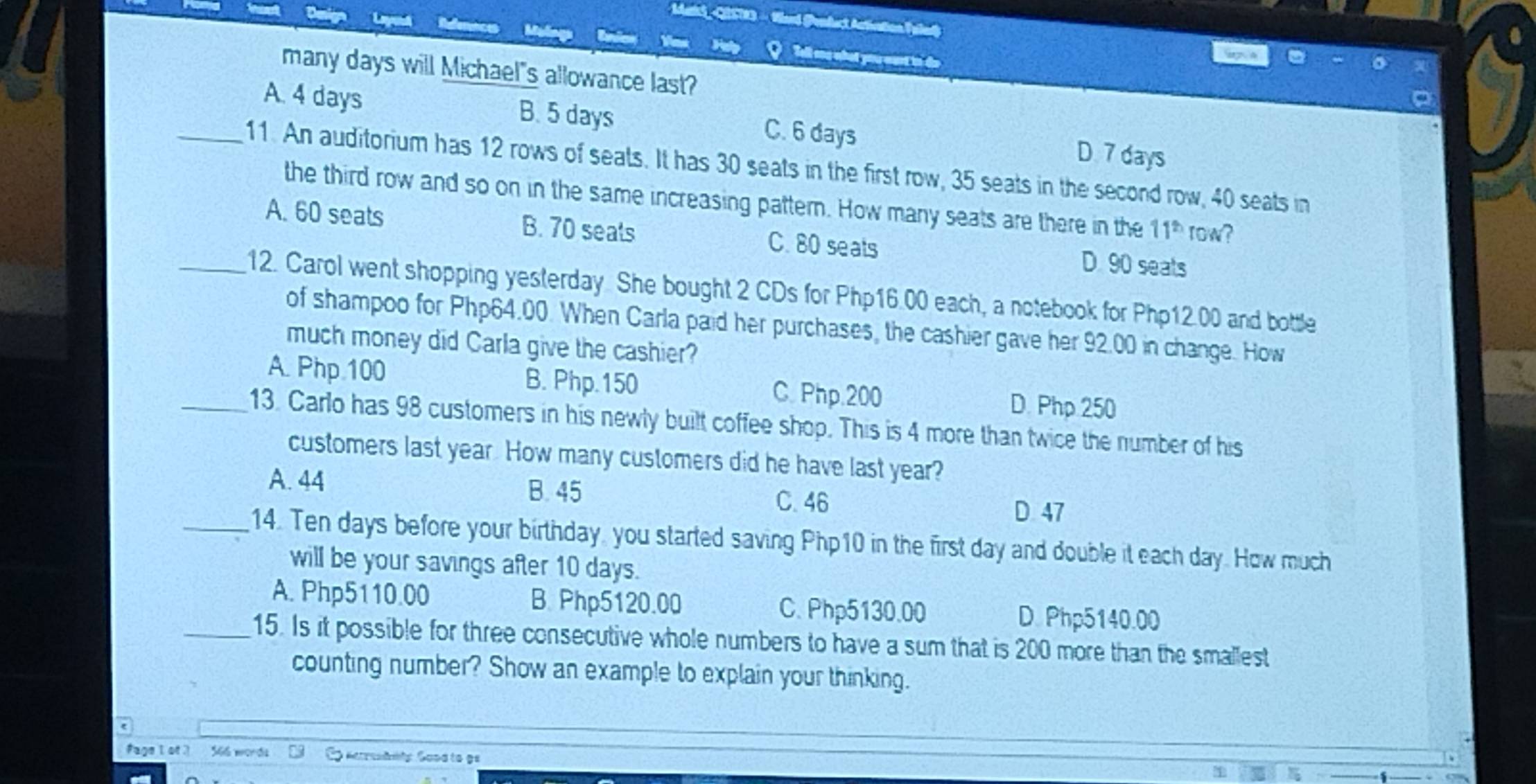 Vard (Pendact Activation Taled)

Tell ang what you wurt in do
many days will Michael"s allowance last?
.
A. 4 days B. 5 days C. 6 days D 7 days
_11. An auditorium has 12 rows of seats. It has 30 seats in the first row, 35 seats in the second row, 40 seats in
the third row and so on in the same increasing pattern. How many seats are there in the 11^(th) row?
A. 60 seats B. 70 seats C. 80 seats D. 90 seats
_12. Carol went shopping yesterday. She bought 2 CDs for Php16.00 each, a notebook for Php12.00 and bottle
of shampoo for Php64.00. When Carla paid her purchases, the cashier gave her 92.00 in change. How
much money did Carla give the cashier?
A. Php 100 B. Php.150 C. Php.200 D. Php 250
_13. Carlo has 98 customers in his newly built coffee shop. This is 4 more than twice the number of his
customers last year. How many customers did he have last year?
A. 44 B. 45
C. 46 D 47
_14. Ten days before your birthday, you started saving Php10 in the first day and double it each day. How much
will be your savings after 10 days.
A. Php5110.00 B. Php5120.00 C. Php5130.00
D. Php5140.00
_15. Is it possible for three consecutive whole numbers to have a sum that is 200 more than the smallest
counting number? Show an example to explain your thinking.
fage l of ? 566 words Matresdily Good to gs