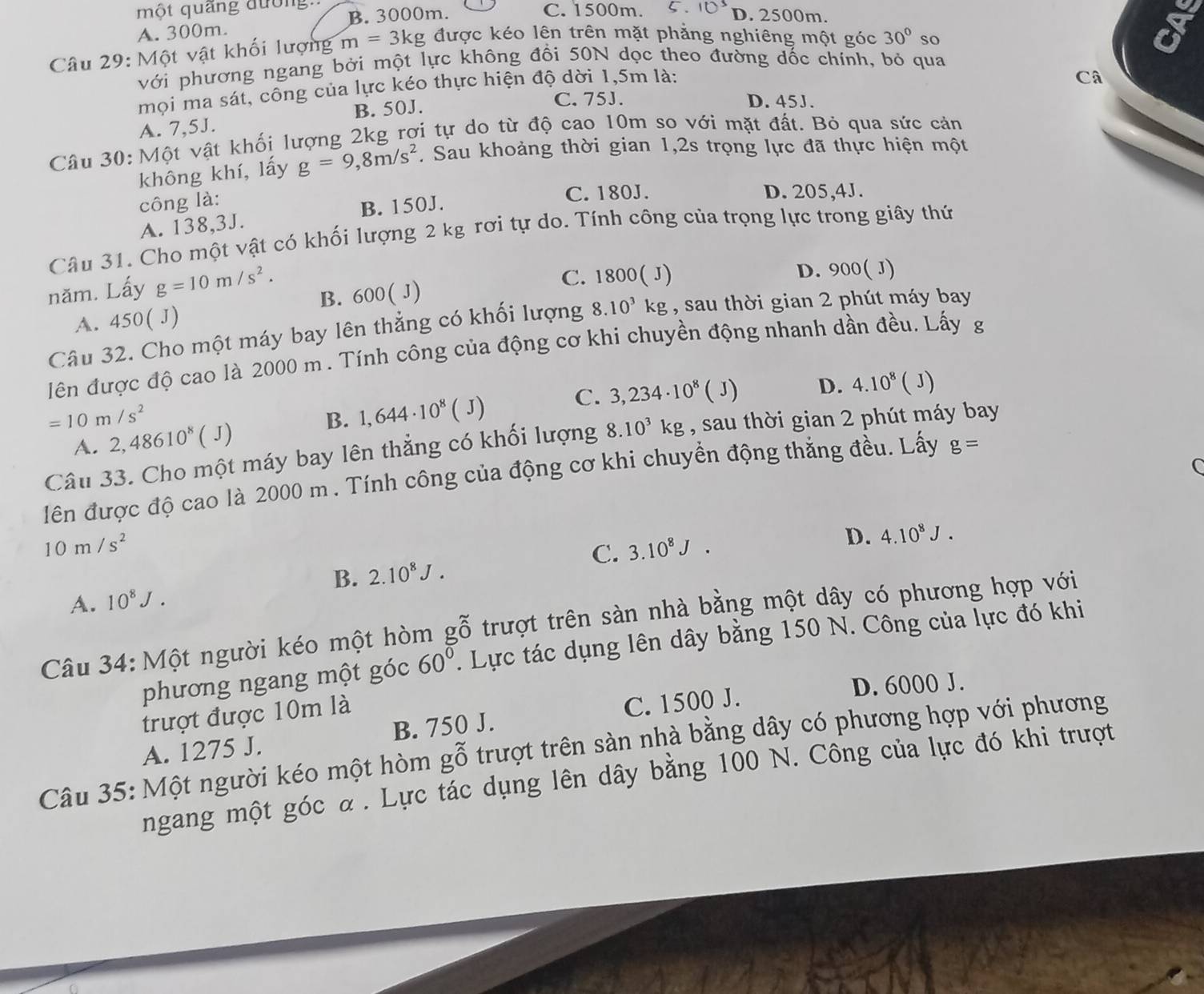 một quãng đường. C.1500m. D. 2500m.
A. 300m. B. 3000m.
Câu 29: Một vật khối lượng m=3kg được kéo lên trên mặt phẳng nghiêng một góc 30° so
a
với phương ngang bởi một lực không đổi 50N dọc theo đường dốc chính, bỏ qua
mọi ma sát, công của lực kéo thực hiện độ dời 1,5m là:
Câ
A. 7,5J. B. 50J.
C. 75J. D. 45J.
Câu 30: Một vật khối lượng 2kg rợi tự do từ độ cao 10m so với mặt đất. Bỏ qua sức cản
không khí, lấy g=9,8m/s^2. Sau khoảng thời gian 1,2s trọng lực đã thực hiện một
công là:
C. 180J. D. 205,4J.
A. 138,3J. B. 150J.
Câu 31. Cho một vật có khối lượng 2 kg rơi tự do. Tính công của trọng lực trong giây thứ
năm. Lấy g=10m/s^2.
C. 1800( J) D. 900( J)
A. 450(J) B. 600( J)
Câu 32. Cho một máy bay lên thẳng có khối lượng 8.10^3kg , sau thời gian 2 phút máy bay
lên được độ cao là 2000 m . Tính công của động cơ khi chuyền động nhanh dần đều. Lấy g
C.
=10m/s^2
B. 1,644· 10^8 (J 3,234· 10^8 ( J) D. 4.10^8(J)
A. 2,48610^8(J)
Câu 33. Cho một máy bay lên thẳng có khối lượng 8.10^3kg , sau thời gian 2 phút máy bay
C
lên được độ cao là 2000 m . Tính công của động cơ khi chuyền động thăng đều. Lấy g=
10m/s^2
C. 3.10^8J.
D. 4.10^8J.
B. 2.10^8J.
A. 10^8J.
Câu 34: Một người kéo một hòm gwidehat O trượt trên sàn nhà bằng một dây có phương hợp với
phương ngang một góc 60°. Lực tác dụng lên dây bằng 150 N. Công của lực đó khi
trượt được 10m là D. 6000 J.
A. 1275 J. B. 750 J. C. 1500 J.
Câu 35: Một người kéo một hòm gỗ trượt trên sản nhà bằng dây có phương hợp với phương
ngang một góc α . Lực tác dụng lên dây bằng 100 N. Công của lực đó khi trượt