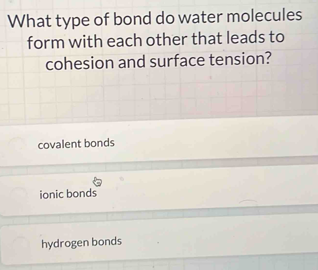 What type of bond do water molecules
form with each other that leads to
cohesion and surface tension?
covalent bonds
ionic bonds
hydrogen bonds