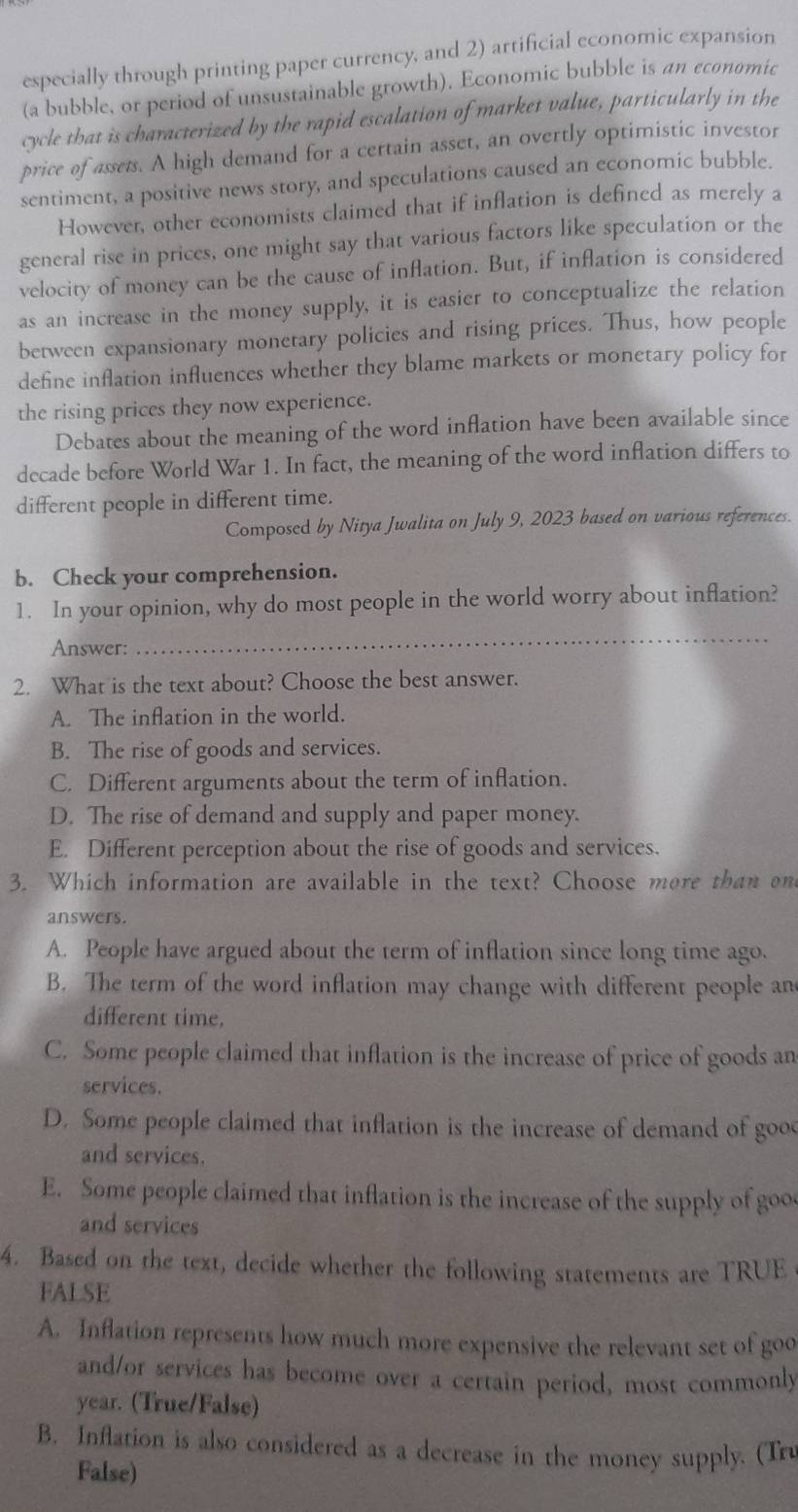 especially through printing paper currency, and 2) artificial economic expansion
(a bubble, or period of unsustainable growth). Economic bubble is an economic
cycle that is characterized by the rapid escalation of market value, particularly in the
price of assets. A high demand for a certain asset, an overtly optimistic investor
sentiment, a positive news story, and speculations caused an economic bubble.
However, other economists claimed that if inflation is defined as merely a
general rise in prices, one might say that various factors like speculation or the
velocity of money can be the cause of inflation. But, if inflation is considered
as an increase in the money supply, it is easier to conceptualize the relation
between expansionary monetary policies and rising prices. Thus, how people
define inflation influences whether they blame markets or monetary policy for
the rising prices they now experience.
Debates about the meaning of the word inflation have been available since
decade before World War 1. In fact, the meaning of the word inflation differs to
different people in different time.
Composed by Nitya Jwalita on July 9, 2023 based on various references.
b. Check your comprehension.
1. In your opinion, why do most people in the world worry about inflation?
Answer:
_
2. What is the text about? Choose the best answer.
A. The inflation in the world.
B. The rise of goods and services.
C. Different arguments about the term of inflation.
D. The rise of demand and supply and paper money.
E. Different perception about the rise of goods and services.
3. Which information are available in the text? Choose more than ond
answers.
A. People have argued about the term of inflation since long time ago.
B. The term of the word inflation may change with different people an
different time.
C. Some people claimed that inflation is the increase of price of goods an
services.
D. Some people claimed that inflation is the increase of demand of good
and services.
E. Some people claimed that inflation is the increase of the supply of goo
and services
4. Based on the text, decide whether the following statements are TRUE
FALSE
A. Inflation represents how much more expensive the relevant set of goo
and/or services has become over a certain period, most commonly
year. (True/False)
B. Inflation is also considered as a decrease in the money supply. (Tru
False)