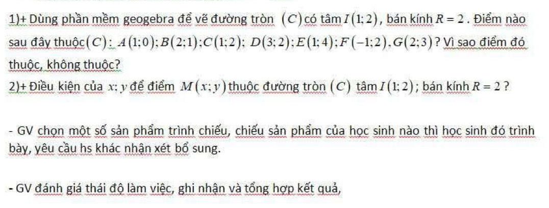 1)+ Dùng phần mềm geogebra để vẽ đường tròn (C) có tâm I(1;2) , bán kính R=2. Điểm nào 
sau đây thuộc (C): A(1;0); B(2;1); C(1;2); D(3;2); E(1;4); F(-1;2), G(2;3) ? Vì sao điểm đó 
thuộc, không thuộc? 
2)+ Điều kiện của x : y để điểm M(x;y) thuộc đường tròn (C) tâm I(1;2); bán kính R=2 ? 
- GV chọn một số sản phẩm trình chiếu, chiếu sản phẩm của học sinh nào thì học sinh đó trình 
bày, yêu cầu hs khác nhận xét bổ sung. 
- GV đánh giá thái độ làm việc, ghi nhận và tổng hợp kết quả,