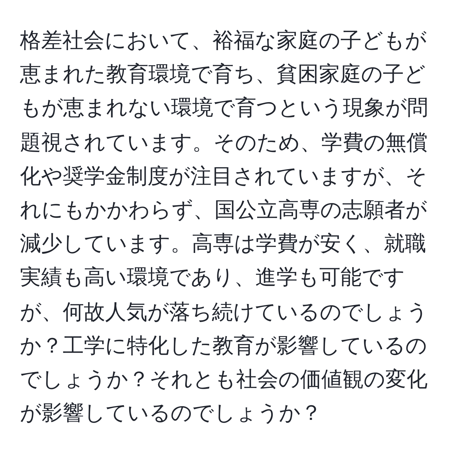 格差社会において、裕福な家庭の子どもが恵まれた教育環境で育ち、貧困家庭の子どもが恵まれない環境で育つという現象が問題視されています。そのため、学費の無償化や奨学金制度が注目されていますが、それにもかかわらず、国公立高専の志願者が減少しています。高専は学費が安く、就職実績も高い環境であり、進学も可能ですが、何故人気が落ち続けているのでしょうか？工学に特化した教育が影響しているのでしょうか？それとも社会の価値観の変化が影響しているのでしょうか？