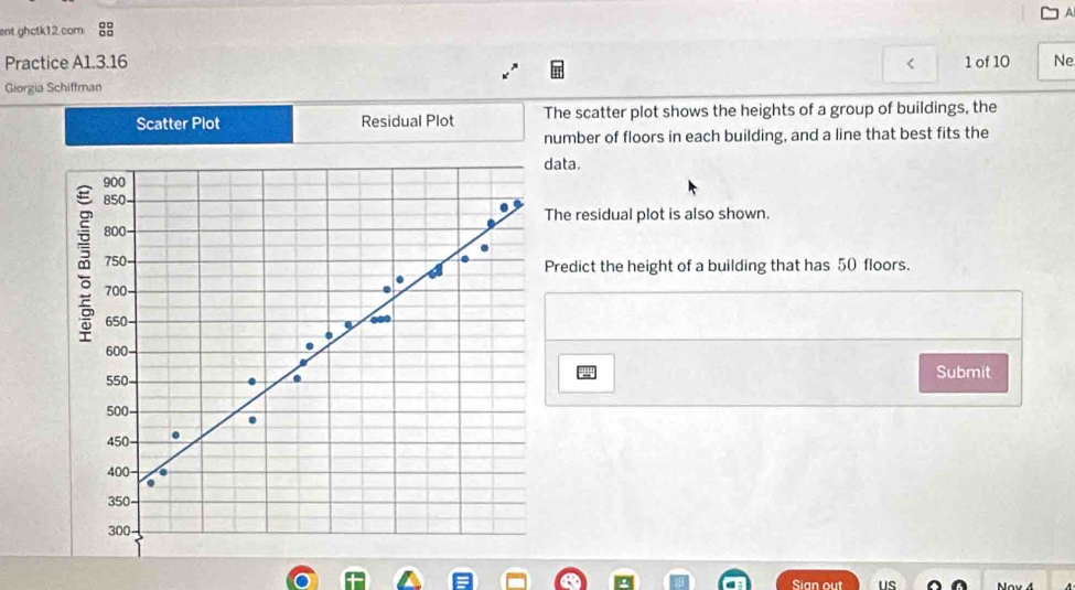 ent ghctk12.com 88 A 
Practice A1.3.16 1 of 10 Ne. 
< 
Giorgia Schiffman 
Scatter Plot Residual Plot The scatter plot shows the heights of a group of buildings, the 
number of floors in each building, and a line that best fits the 
ata. 
The residual plot is also shown. 
Predict the height of a building that has  50 floors. 
Submit 
Sian out