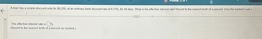 A man has a simple discount note for $6,200, at an ordinary bank discount rate of 8.72%, for 40 days. What is the effective interest rate? Round to the nearest tenth of a percent. (Use the banker's rule.) 
The effective interest rate is □ %
(Round to the nearest tenth of a percent as needed.)