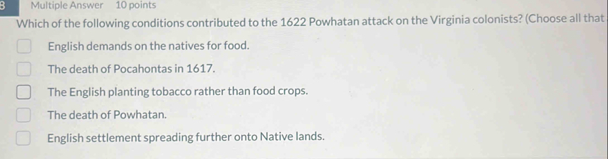 Multiple Answer 10 points
Which of the following conditions contributed to the 1622 Powhatan attack on the Virginia colonists? (Choose all that
English demands on the natives for food.
The death of Pocahontas in 1617.
The English planting tobacco rather than food crops.
The death of Powhatan.
English settlement spreading further onto Native lands.