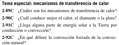 Tema especial: mecanismos de transferencia de calor
2-89C ¿Cuáles son los mecanismos de transferencia de calor? 
2-90C ¿Cuál conduce mejor el calor, el diamante o la plata? 
2-91C ¿Llega alguna parte de energía solar a la Tierra por 
conducción o convección? 
2-92C ¿En qué difiere la convección forzada de la convec- 
ción natural?