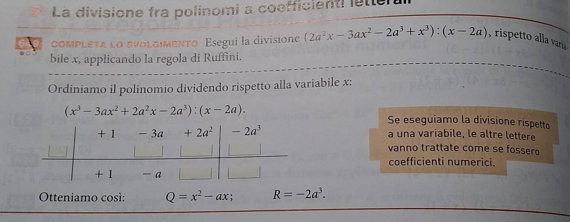 La divisione fra polinomi a coefficienti letteral
ComPLETA LO SVOLG|MENTO Esegui la divisione (2a^2x-3ax^2-2a^3+x^3):(x-2a) , rispetto alla varia 
bile x, applicando la regola di Ruffini.
Ordiniamo il polinomio dividendo rispetto alla variabile x:
(x^3-3ax^2+2a^2x-2a^3):(x-2a). Se eseguiamo la divisione rispetto
a una variabile, le altre lettere
vanno trattate come se fossero
coefficienti numerici.
Otteniamo cosí: Q=x^2-ax :
R=-2a^3.