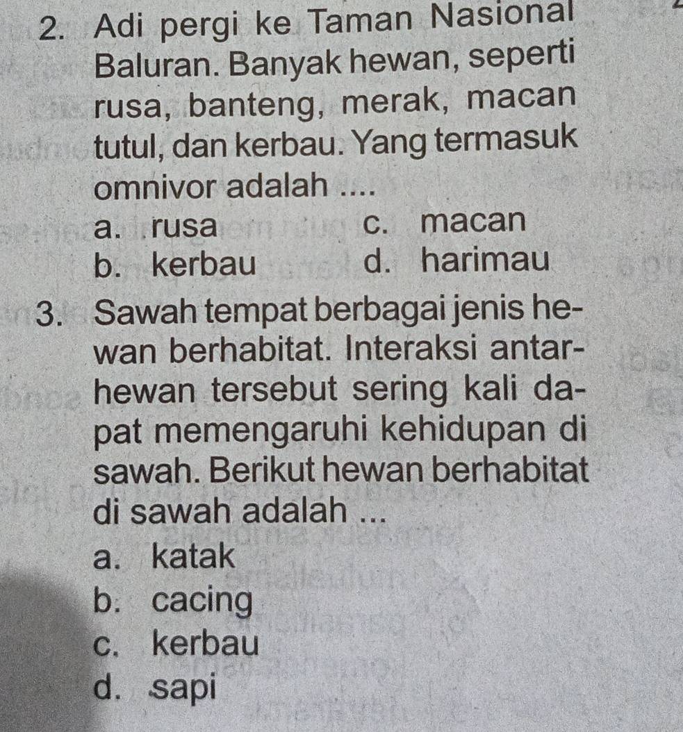 Adi pergi ke Taman Nasional
Baluran. Banyak hewan, seperti
rusa, banteng, merak, macan
tutul, dan kerbau. Yang termasuk
omnivor adalah ....
a. rusa c. macan
b. kerbau d. harimau
3. Sawah tempat berbagai jenis he-
wan berhabitat. Interaksi antar-
hewan tersebut sering kali da-
pat memengaruhi kehidupan di
sawah. Berikut hewan berhabitat
di sawah adalah ...
a. katak
b. cacing
c. kerbau
d. sapi